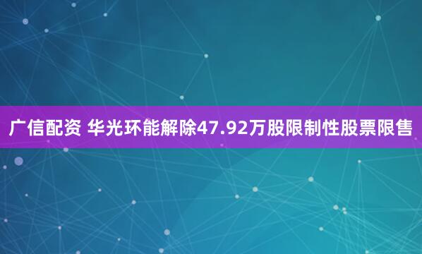 广信配资 华光环能解除47.92万股限制性股票限售