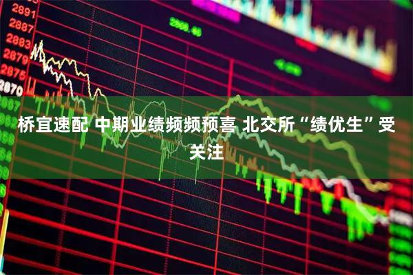 桥宜速配 中期业绩频频预喜 北交所“绩优生”受关注