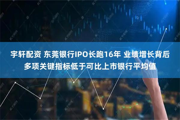 宇轩配资 东莞银行IPO长跑16年 业绩增长背后多项关键指标低于可比上市银行平均值
