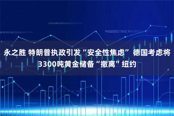 永之胜 特朗普执政引发“安全性焦虑” 德国考虑将3300吨黄金储备“撤离”纽约