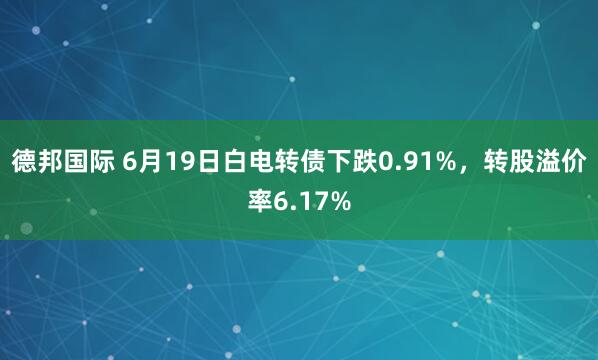德邦国际 6月19日白电转债下跌0.91%，转股溢价率6.17%