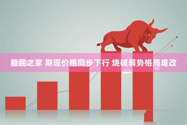 股民之家 期现价格同步下行 烧碱弱势格局难改
