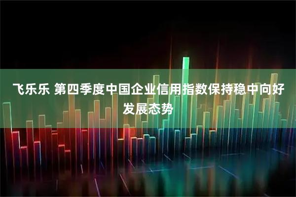 飞乐乐 第四季度中国企业信用指数保持稳中向好发展态势